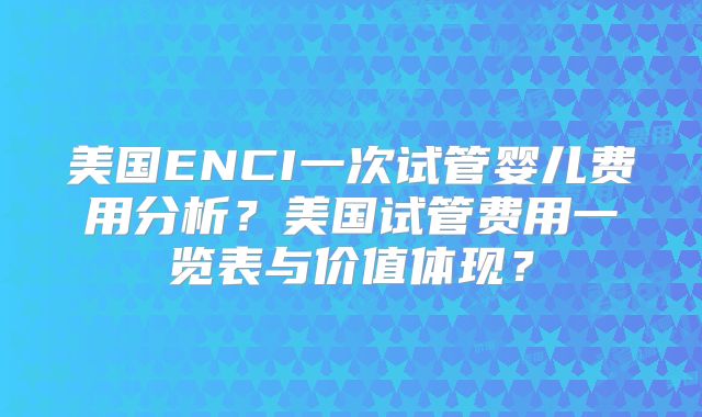 美国ENCI一次试管婴儿费用分析?美国试管费用一览表与价值体现?