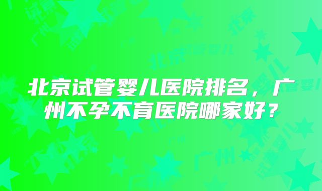 北京试管婴儿医院排名，广州不孕不育医院哪家好？