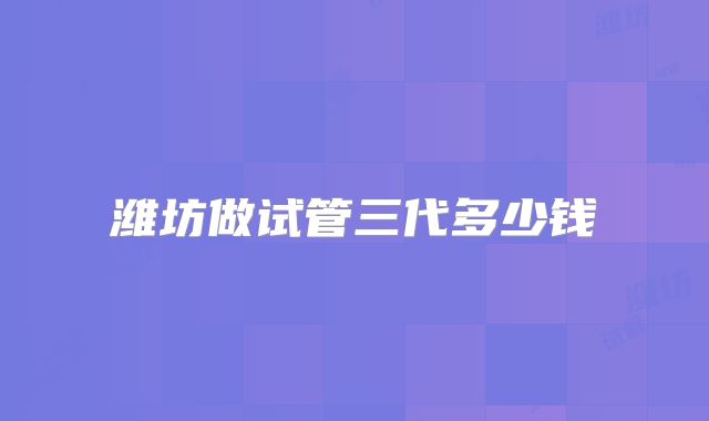 潍坊做试管三代多少钱