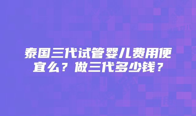 泰国三代试管婴儿费用便宜么？做三代多少钱？