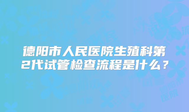 德阳市人民医院生殖科第2代试管检查流程是什么?