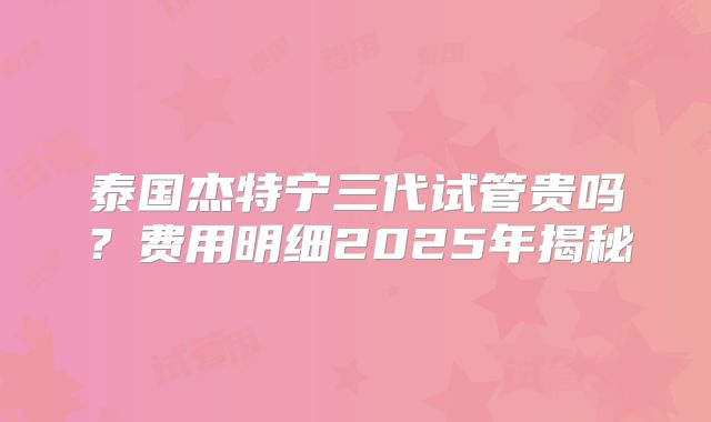 泰国杰特宁三代试管贵吗？费用明细2025年揭秘