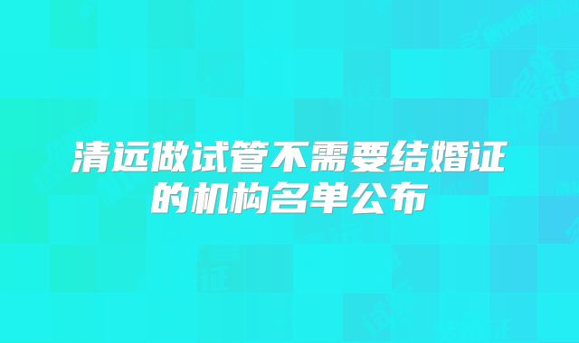 清远做试管不需要结婚证的机构名单公布