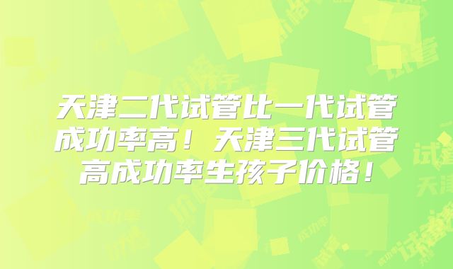 天津二代试管比一代试管成功率高！天津三代试管高成功率生孩子价格！
