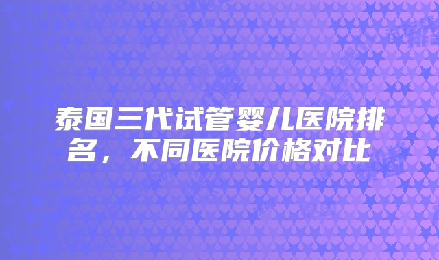 泰国三代试管婴儿医院排名,不同医院价格对比