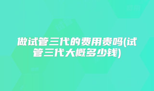 做试管三代的费用贵吗(试管三代大概多少钱)