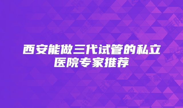 西安能做三代试管的私立医院专家推荐