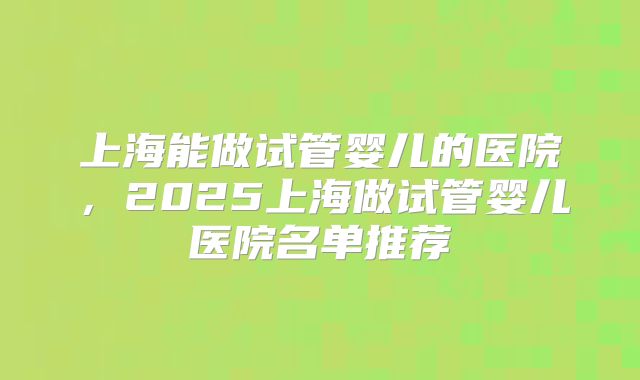 上海能做试管婴儿的医院，2025上海做试管婴儿医院名单推荐