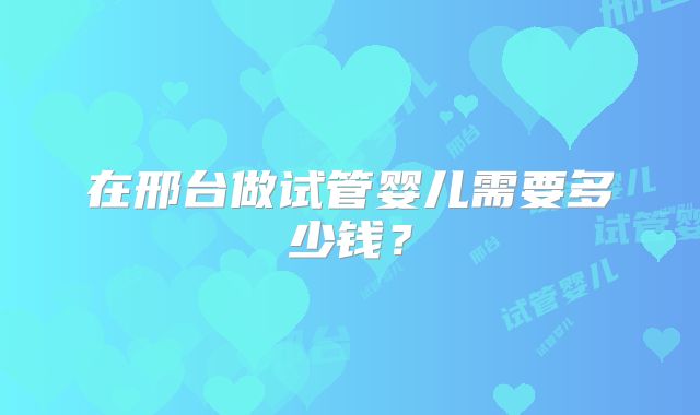 在邢台做试管婴儿需要多少钱?