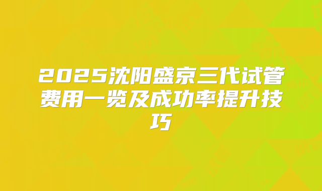 2025沈阳盛京三代试管费用一览及成功率提升技巧