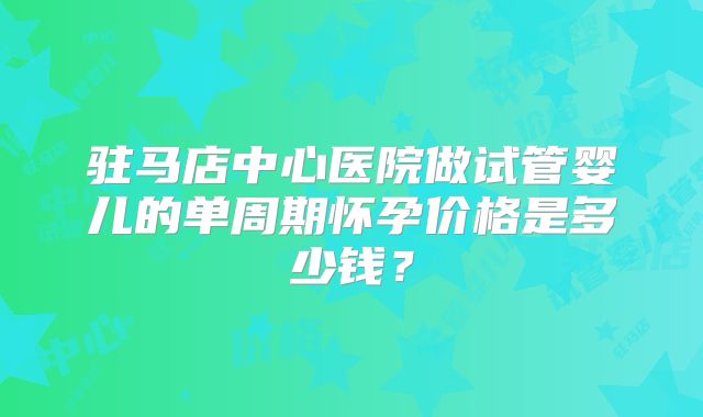 驻马店中心医院做试管婴儿的单周期怀孕价格是多少钱？