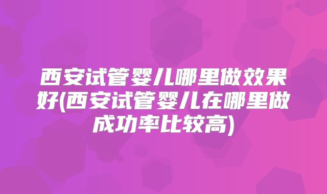 西安试管婴儿哪里做效果好(西安试管婴儿在哪里做成功率比较高)