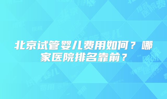北京试管婴儿费用如何？哪家医院排名靠前？
