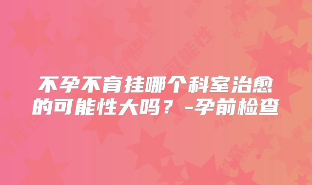 不孕不育挂哪个科室治愈的可能性大吗？-孕前检查