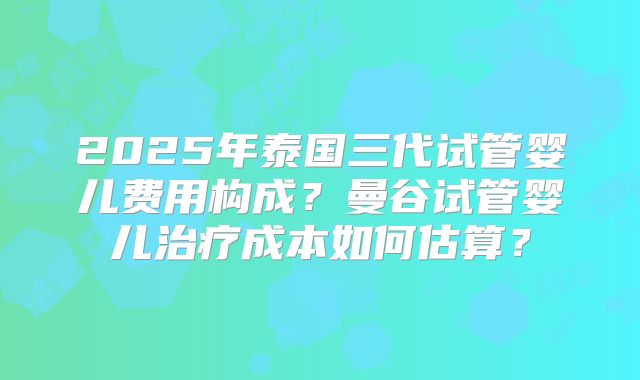 2025年泰国三代试管婴儿费用构成？曼谷试管婴儿治疗成本如何估算？