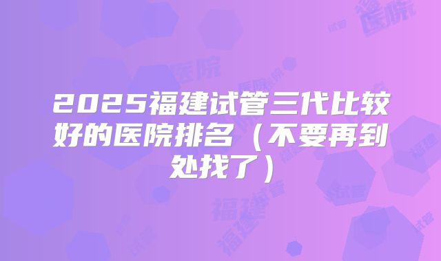 2025福建试管三代比较好的医院排名（不要再到处找了）