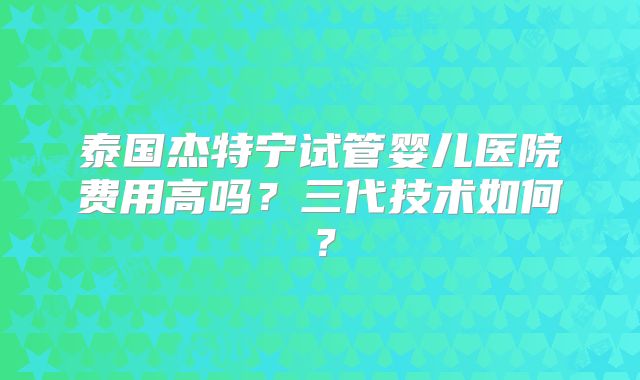 泰国杰特宁试管婴儿医院费用高吗？三代技术如何？