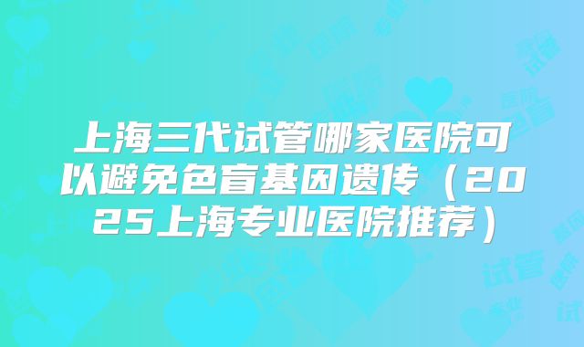 上海三代试管哪家医院可以避免色盲基因遗传（2025上海专业医院推荐）