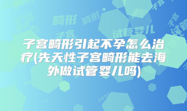 子宫畸形引起不孕怎么治疗(先天性子宫畸形能去海外做试管婴儿吗)