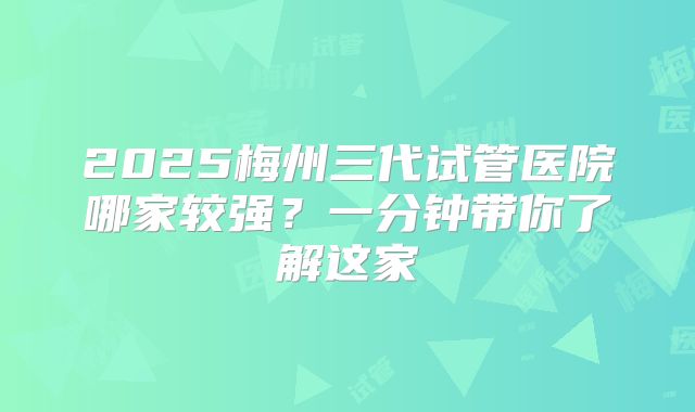 2025梅州三代试管医院哪家较强？一分钟带你了解这家