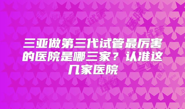 三亚做第三代试管最厉害的医院是哪三家？认准这几家医院