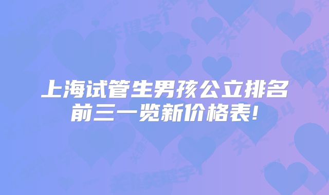 上海试管生男孩公立排名前三一览新价格表!