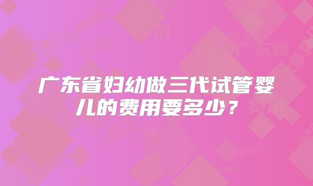 广东省妇幼做三代试管婴儿的费用要多少？