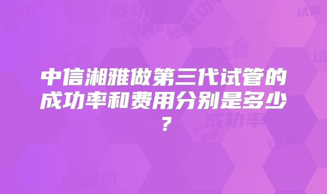 中信湘雅做第三代试管的成功率和费用分别是多少？