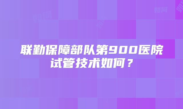 联勤保障部队第900医院试管技术如何？
