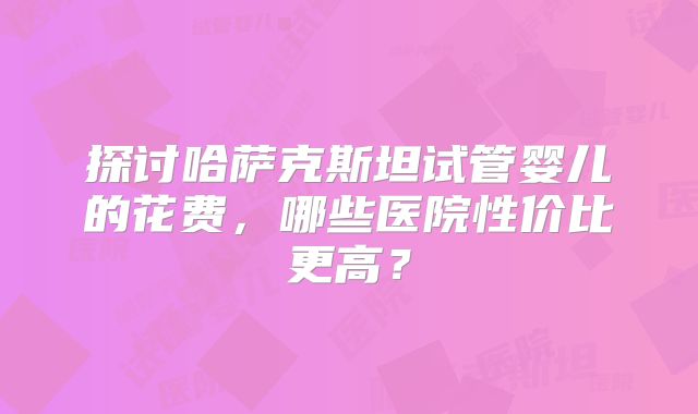 探讨哈萨克斯坦试管婴儿的花费，哪些医院性价比更高？