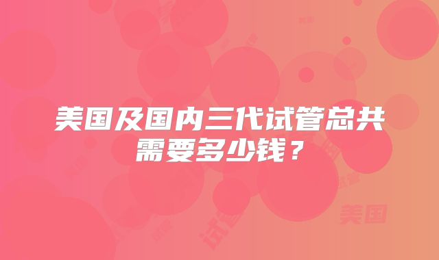 美国及国内三代试管总共需要多少钱？