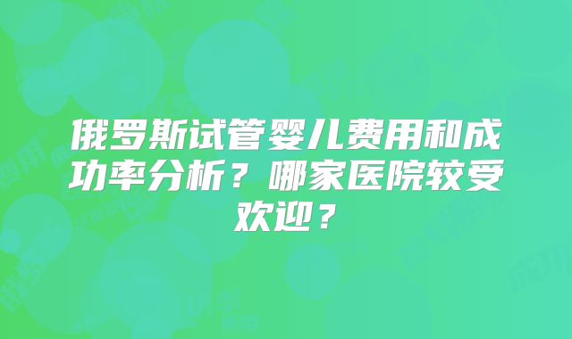 俄罗斯试管婴儿费用和成功率分析？哪家医院较受欢迎？
