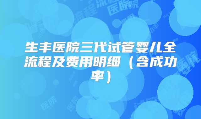 生丰医院三代试管婴儿全流程及费用明细（含成功率）