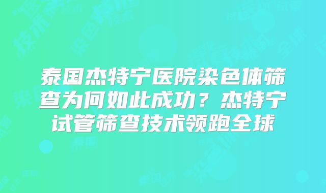 泰国杰特宁医院染色体筛查为何如此成功？杰特宁试管筛查技术领跑全球