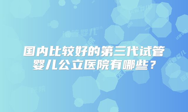 国内比较好的第三代试管婴儿公立医院有哪些?