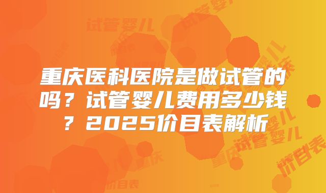 重庆医科医院是做试管的吗？试管婴儿费用多少钱？2025价目表解析