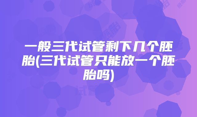 一般三代试管剩下几个胚胎(三代试管只能放一个胚胎吗)