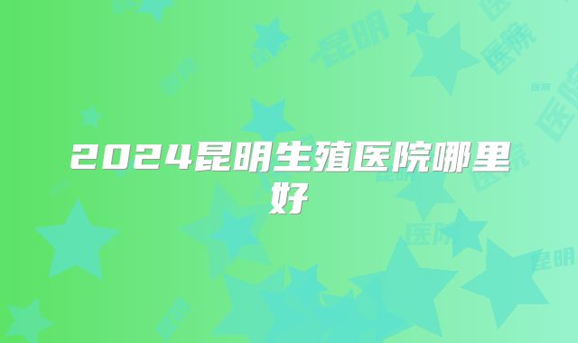 2024昆明生殖医院哪里好
