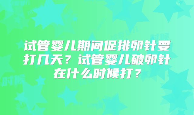 试管婴儿期间促排卵针要打几天？试管婴儿破卵针在什么时候打？