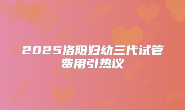 2025洛阳妇幼三代试管费用引热议