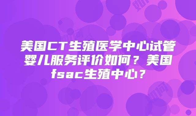 美国CT生殖医学中心试管婴儿服务评价如何？美国fsac生殖中心？