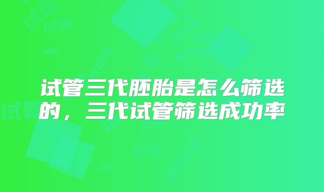 试管三代胚胎是怎么筛选的,三代试管筛选成功率