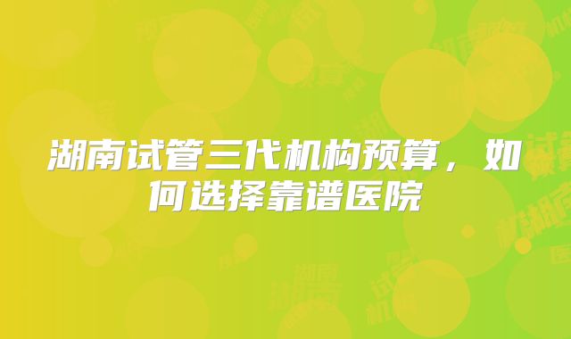 湖南试管三代机构预算，如何选择靠谱医院