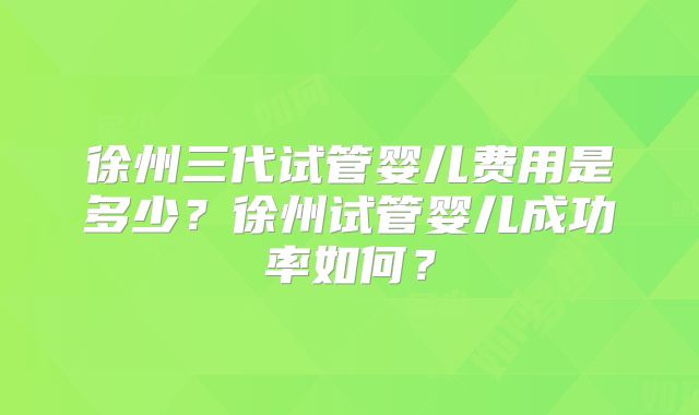 徐州三代试管婴儿费用是多少？徐州试管婴儿成功率如何？