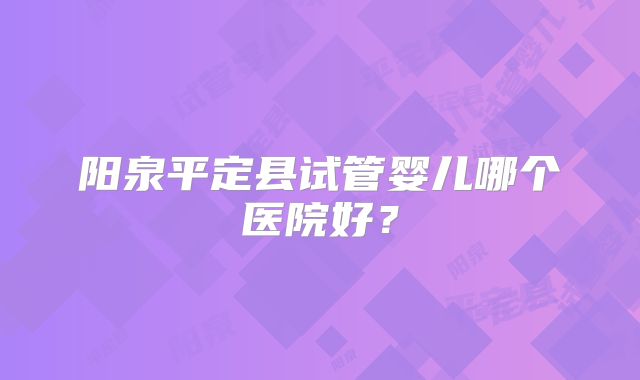 阳泉平定县试管婴儿哪个医院好？