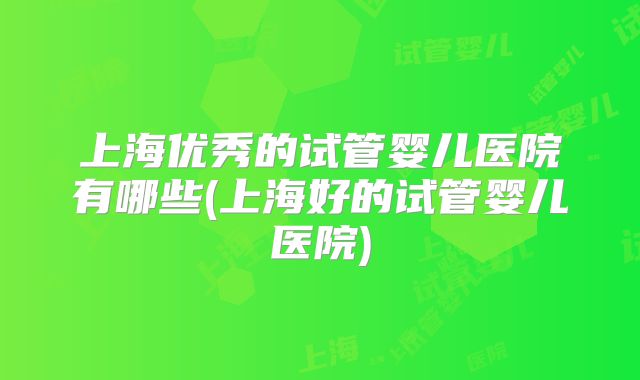 上海优秀的试管婴儿医院有哪些(上海好的试管婴儿医院)