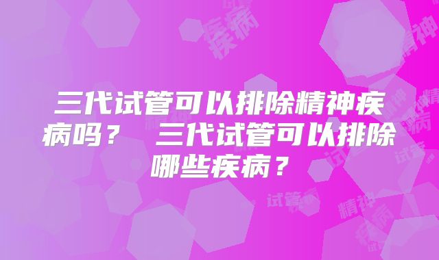 三代试管可以排除精神疾病吗？ 三代试管可以排除哪些疾病？