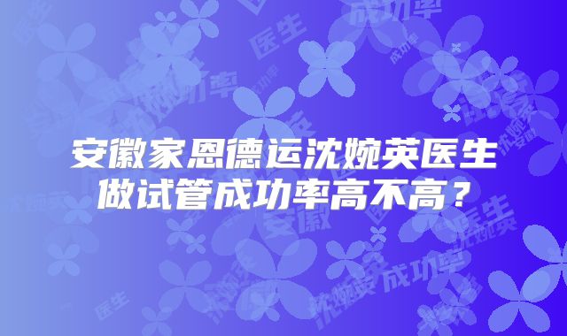 安徽家恩德运沈婉英医生做试管成功率高不高?