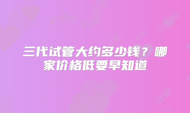 三代试管大约多少钱？哪家价格低要早知道