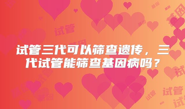 试管三代可以筛查遗传,三代试管能筛查基因病吗?